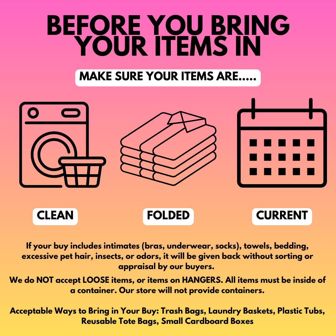 Before you sell to us make sure your items are... Clean - folded - current. If your buy includes intimates (bras, underwear, socks), towels, bedding, excessive pet hair, insects, or odors, it will be given back without sorting or appraisal by our buyers. We do NOT accept LOOSE items, or items on HANGERS. All items must be inside of a container. Our store will not provide containers. Acceptable Ways to Bring in Your Buy: Trash Bags, Laundry Baskets, Plastic Tubs, Reusable Tote Bags, Small Cardboard Boxes